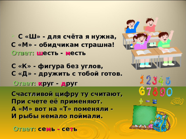 С «Ш» - для счёта я нужна, С «М» - обидчикам страшна! Ответ: ш есть -  м есть С «К» - фигура без углов, С «Д» - дружить с тобой готов. Ответ: к руг  -  д руг Счастливой цифру ту считают, При счете её применяют. А «М» вот на «Т» поменяли - И рыбы немало поймали. Ответ:  се м ь - се т ь 