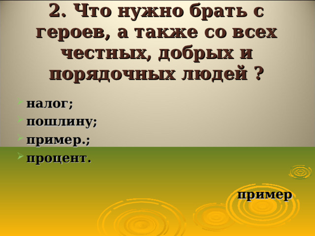 2. Что нужно брать с героев, а также со всех честных, добрых и порядочных людей ? налог; пошлину; пример.; процент.   пример  