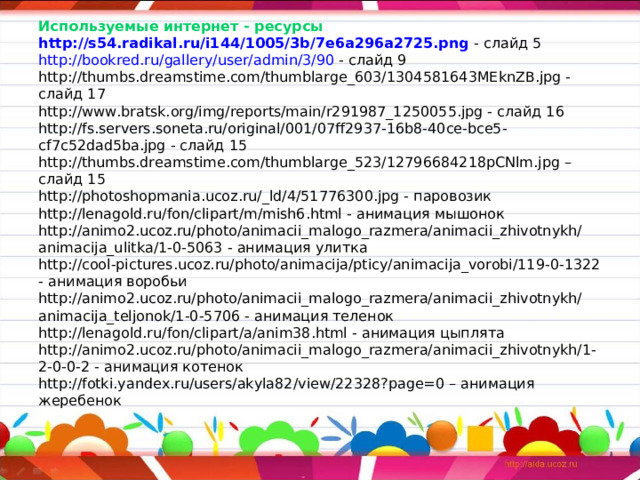                   Используемые интернет - ресурсы  http ://s54.radikal.ru/i144/1005/3b/7e6a296a2725.png - слайд 5  http :// bookred.ru / gallery / user / admin /3/90 - слайд 9  http://thumbs.dreamstime.com/thumblarge_603/1304581643MEknZB.jpg - слайд 17  http://www.bratsk.org/img/reports/main/r291987_1250055.jpg - слайд 16  http://fs.servers.soneta.ru/original/001/07ff2937-16b8-40ce-bce5-cf7c52dad5ba.jpg - слайд 15  http://thumbs.dreamstime.com/thumblarge_523/12796684218pCNlm.jpg – слайд 15  http://photoshopmania.ucoz.ru/_ld/4/51776300.jpg - паровозик  http://lenagold.ru/fon/clipart/m/mish6.html - анимация мышонок  http://animo2.ucoz.ru/photo/animacii_malogo_razmera/animacii_zhivotnykh/animacija_ulitka/1-0-5063 - анимация улитка  http://cool-pictures.ucoz.ru/photo/animacija/pticy/animacija_vorobi/119-0-1322 - анимация воробьи  http://animo2.ucoz.ru/photo/animacii_malogo_razmera/animacii_zhivotnykh/animacija_teljonok/1-0-5706 - анимация теленок  http://lenagold.ru/fon/clipart/a/anim38.html - анимация цыплята  http://animo2.ucoz.ru/photo/animacii_malogo_razmera/animacii_zhivotnykh/1-2-0-0-2 - анимация котенок  http://fotki.yandex.ru/users/akyla82/view/22328?page=0 – анимация жеребенок 