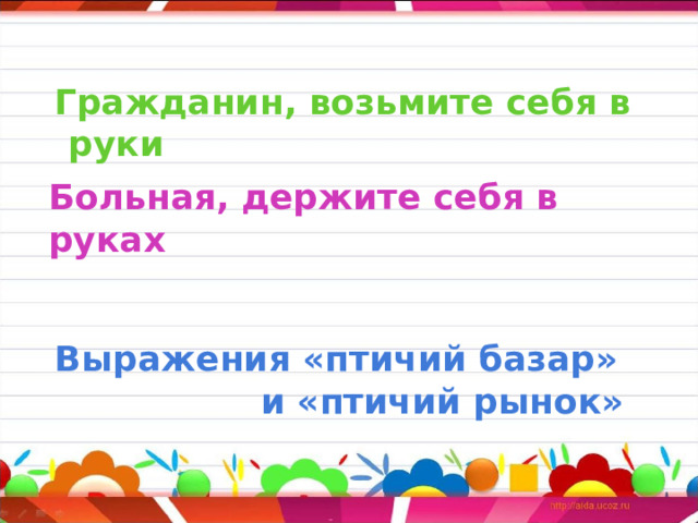     Больная, держите себя в руках     Гражданин, возьмите себя в руки         Выражения «птичий базар»  и «птичий рынок» 
