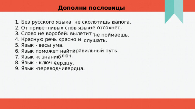 Дополни пословицы 1. Без русского языка не сколотишь и сапога. 2. От приветливых слов язык 3. Слово не воробей: вылетит - 4. Красную речь красно и 5. Язык - 6. Язык поможет найти 7. Язык -к знанию 8. Язык - ключ к 9. Язык -переводчик не отсохнет. не поймаешь. слушать. весы ума. правильный путь. ключ. сердцу. сердца. 1 