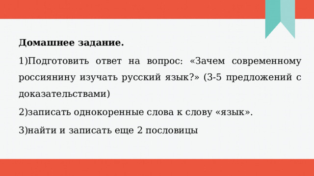 Домашнее задание. 1)Подготовить ответ на вопрос: «Зачем современному россиянину изучать русский язык?» (3-5 предложений с доказательствами) 2)записать однокоренные слова к слову «язык». 3)найти и записать еще 2 пословицы 1 