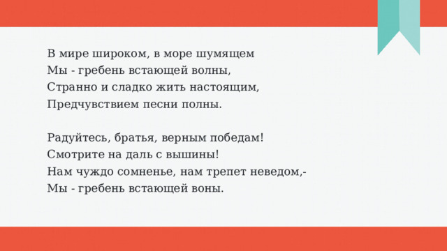 В мире широком, в море шумящем Мы - гребень встающей волны, Странно и сладко жить настоящим, Предчувствием песни полны.   Радуйтесь, братья, верным победам! Смотрите на даль с вышины! Нам чуждо сомненье, нам трепет неведом,- Мы - гребень встающей воны. 1 