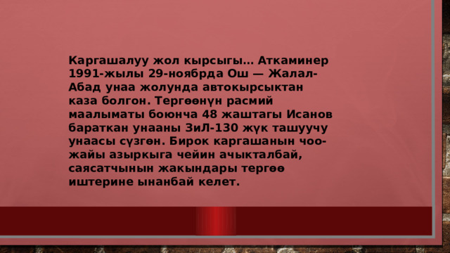 Каргашалуу жол кырсыгы… Аткаминер 1991-жылы 29-ноябрда Ош — Жалал-Абад унаа жолунда автокырсыктан каза болгон. Тергөөнүн расмий маалыматы боюнча 48 жаштагы Исанов бараткан унааны ЗиЛ-130 жүк ташуучу унаасы сүзгөн. Бирок каргашанын чоо-жайы азыркыга чейин ачыкталбай, саясатчынын жакындары тергөө иштерине ынанбай келет. 