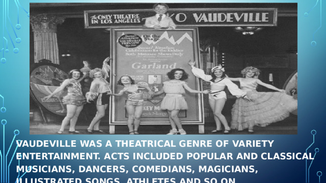 Vaudeville was a theatrical genre of variety entertainment. Acts included popular and classical musicians, dancers, comedians, magicians, illustrated songs, athletes and so on . 