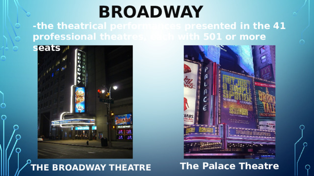 Broadway  -the theatrical performances presented in the 41 professional theatres, each with 501 or more seats The Palace Theatre The Broadway Theatre 