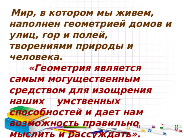  Мир, в котором мы живем, наполнен геометрией домов и улиц, гор и полей, творениями природы и человека.  «Геометрия является самым могущественным средством для изощрения наших умственных способностей и дает нам возможность правильно мыслить и рассуждать».  (Галилео Галилей). 