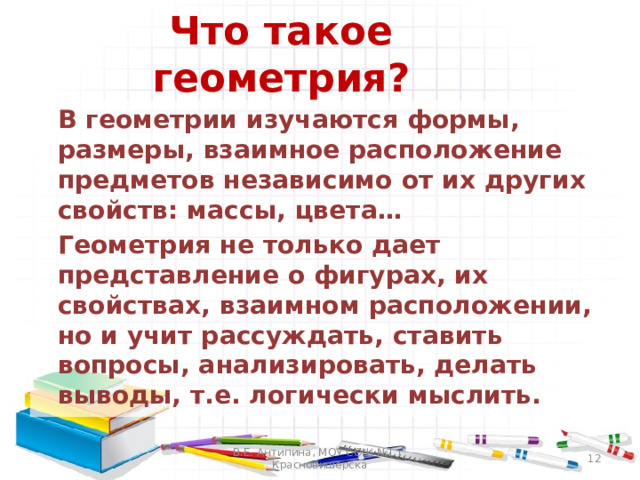Что такое геометрия?  В геометрии изучаются формы, размеры, взаимное расположение предметов независимо от их других свойств: массы, цвета…  Геометрия не только дает представление о фигурах, их свойствах, взаимном расположении, но и учит рассуждать, ставить вопросы, анализировать, делать выводы, т.е. логически мыслить. В.Е. Антипина, МОУ СОШ №1 г. Красновишерска  