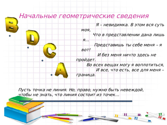 Начальные геометрические сведения  Я – невидимка. В этом вся суть моя,  Что в представлении дана лишь я…  Представишь ты себе меня – я вот!  И без меня ничто здесь не пройдет.  Во всех вещах могу я воплотиться,  И все, что есть, все для меня – граница.    Пусть точка не линия. Но, право, нужно быть невеждой, чтобы не знать, что линия состоит из точек… 