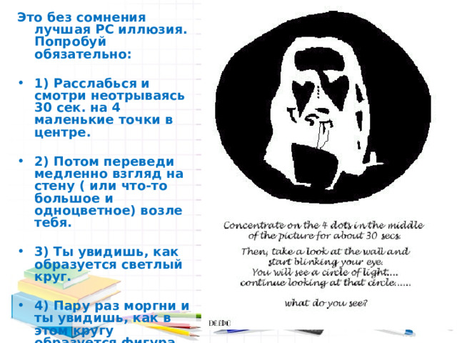 Это без сомнения лучшая РС иллюзия. Попробуй обязательно:  1) Расслабься и смотри неотрываясь 30 сек. на 4 маленькие точки в центре.  2) Потом переведи медленно взгляд на стену ( или что-то большое и одноцветное) возле тебя.  3) Ты увидишь, как образуется светлый круг.  4) Пару раз моргни и ты увидишь, как в этом кругу образуется фигура.  5) Что или кого ты видишь? Щелкни дальше 