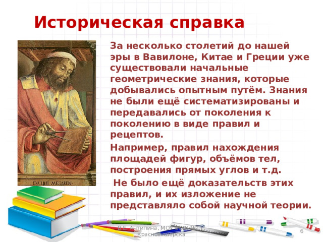 Историческая справка  За несколько столетий до нашей эры в Вавилоне, Китае и Греции уже существовали начальные геометрические знания, которые добывались опытным путём. Знания не были ещё систематизированы и передавались от поколения к поколению в виде правил и рецептов.  Например, правил нахождения площадей фигур, объёмов тел, построения прямых углов и т.д.   Не было ещё доказательств этих правил, и их изложение не представляло собой научной теории.  В.Е. Антипина, МОУ СОШ №1 г. Красновишерска  
