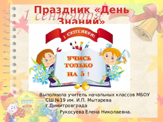 Праздник «День Знаний» Выполнила учитель начальных классов МБОУ СШ №19 им. И.П. Мытарева г.Димитровграда  Рукосуева Елена Николаевна. 