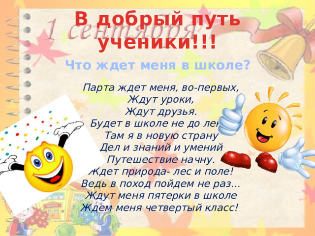 В добрый путь ученики!!! Что ждет меня в школе?   Парта ждет меня, во-первых,  Ждут уроки,  Ждут друзья.  Будет в школе не до лени,  Там я в новую страну  Дел и знаний и умений  Путешествие начну.  Ждет природа- лес и поле!  Ведь в поход пойдем не раз…  Ждут меня пятерки в школе  Ждем меня четвертый класс!    