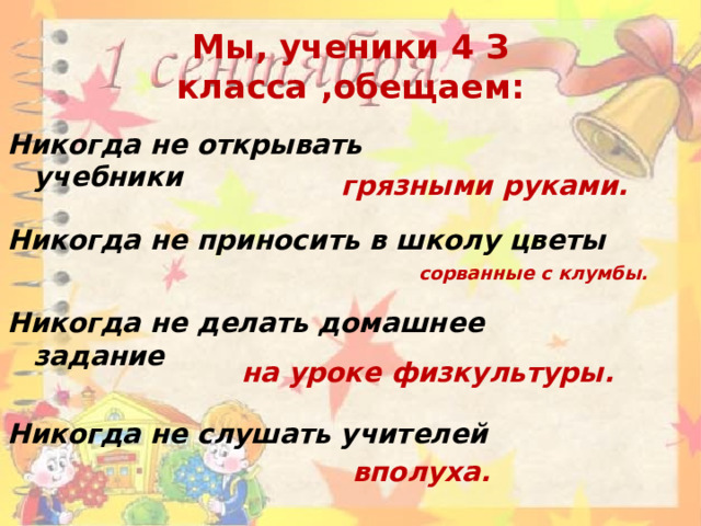 Мы, ученики 4 З класса ,обещаем: Никогда не открывать учебники грязными руками. Никогда не приносить в школу цветы сорванные с клумбы. Никогда не делать домашнее задание на уроке физкультуры. Никогда не слушать учителей вполуха. 