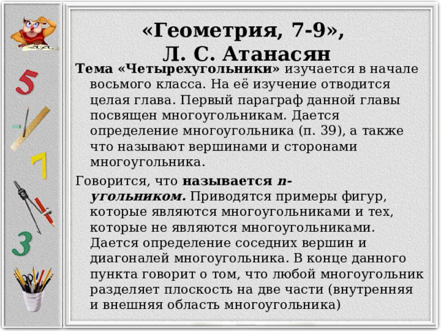 «Геометрия, 7-9», Л. С. Атанасян Тема «Четырехугольники» изучается в начале восьмого класса. На её изучение отводится целая глава. Первый параграф данной главы посвящен многоугольникам. Дается определение многоугольника (п. 39), а также что называют вершинами и сторонами многоугольника. Говорится, что называется  n-угольником.  Приводятся примеры фигур, которые являются многоугольниками и тех, которые не являются многоугольниками. Дается определение соседних вершин и диагоналей многоугольника. В конце данного пункта говорит о том, что любой многоугольник разделяет плоскость на две части (внутренняя и внешняя область многоугольника) 