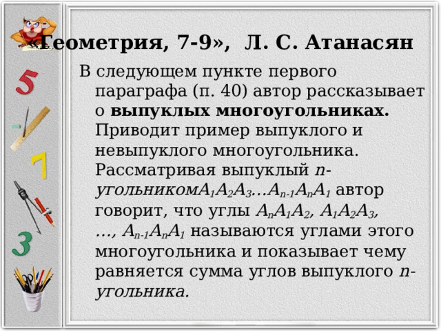 «Геометрия, 7-9», Л. С. Атанасян В следующем пункте первого параграфа (п. 40) автор рассказывает о выпуклых многоугольниках. Приводит пример выпуклого и невыпуклого многоугольника. Рассматривая выпуклый  n-угольникомA 1 A 2 A 3 …A n-1 A n A 1   автор говорит, что углы  A n A 1 A 2 , A 1 A 2 A 3 , …, A n-1 A n A 1   называются углами этого многоугольника и показывает чему равняется сумма углов выпуклого  n-угольника. 