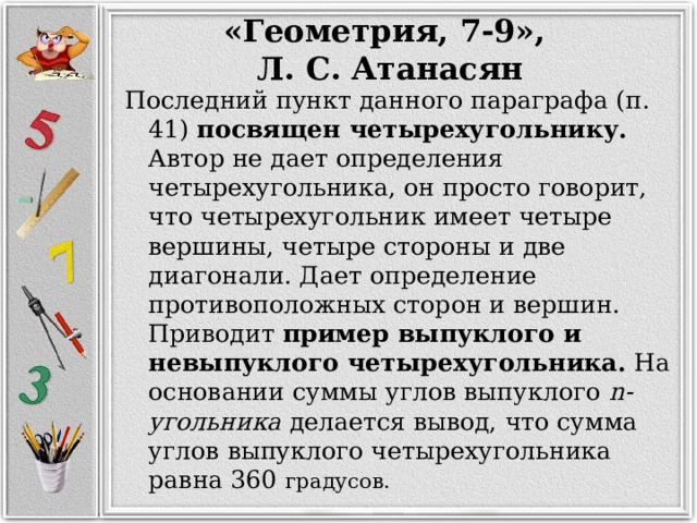 «Геометрия, 7-9», Л. С. Атанасян Последний пункт данного параграфа (п. 41) посвящен четырехугольнику. Автор не дает определения четырехугольника, он просто говорит, что четырехугольник имеет четыре вершины, четыре стороны и две диагонали. Дает определение противоположных сторон и вершин. Приводит пример выпуклого и невыпуклого четырехугольника. На основании суммы углов выпуклого  n-угольника делается вывод, что сумма углов выпуклого четырехугольника равна 360 градусов. 