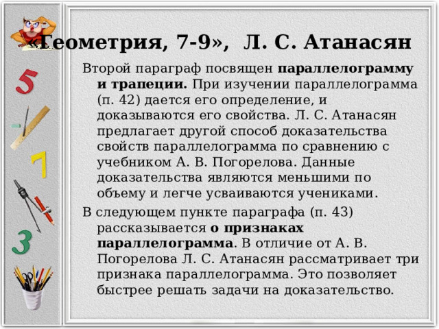 «Геометрия, 7-9», Л. С. Атанасян Второй параграф посвящен параллелограмму и трапеции. При изучении параллелограмма (п. 42) дается его определение, и доказываются его свойства. Л. С. Атанасян предлагает другой способ доказательства свойств параллелограмма по сравнению с учебником А. В. Погорелова. Данные доказательства являются меньшими по объему и легче усваиваются учениками. В следующем пункте параграфа (п. 43) рассказывается о признаках параллелограмма . В отличие от А. В. Погорелова Л. С. Атанасян рассматривает три признака параллелограмма. Это позволяет быстрее решать задачи на доказательство. 