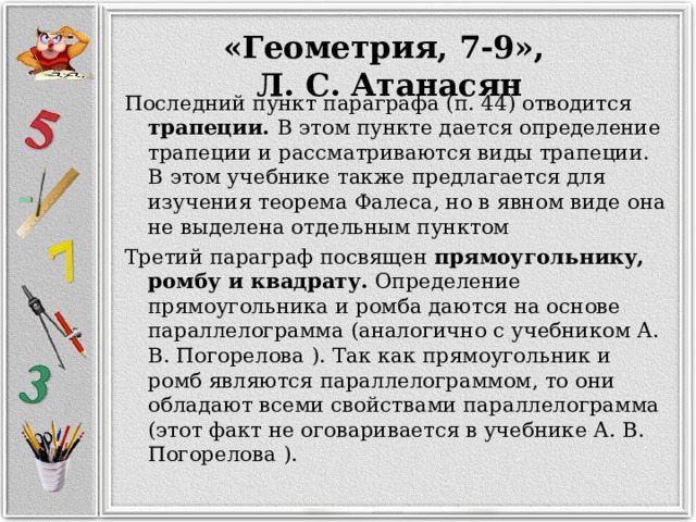 «Геометрия, 7-9», Л. С. Атанасян Последний пункт параграфа (п. 44) отводится трапеции. В этом пункте дается определение трапеции и рассматриваются виды трапеции. В этом учебнике также предлагается для изучения теорема Фалеса, но в явном виде она не выделена отдельным пунктом Третий параграф посвящен прямоугольнику, ромбу и квадрату. Определение прямоугольника и ромба даются на основе параллелограмма (аналогично с учебником А. В. Погорелова ). Так как прямоугольник и ромб являются параллелограммом, то они обладают всеми свойствами параллелограмма (этот факт не оговаривается в учебнике А. В. Погорелова ). 