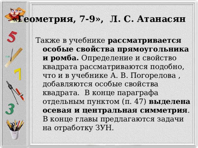 «Геометрия, 7-9», Л. С. Атанасян Также в учебнике рассматривается особые свойства прямоугольника и ромба. Определение и свойство квадрата рассматриваются подобно, что и в учебнике А. В. Погорелова , добавляются особые свойства квадрата. В конце параграфа отдельным пунктом (п. 47) выделена осевая и центральная симметрия . В конце главы предлагаются задачи на отработку ЗУН. 