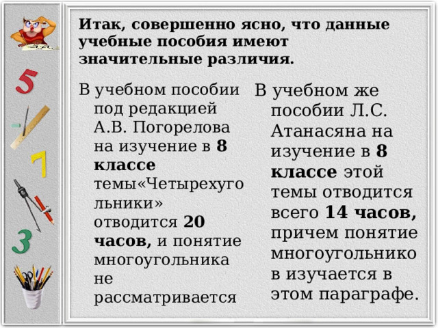 Итак, совершенно ясно, что данные учебные пособия имеют значительные различия. В учебном пособии под редакцией А.В. Погорелова на изучение в 8 классе темы«Четырехугольники» отводится 20 часов, и понятие многоугольника не рассматривается В учебном же пособии Л.С. Атанасяна на изучение в 8 классе этой темы отводится всего 14 часов, причем понятие многоугольников изучается в этом параграфе. 
