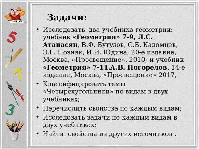  Задачи: Исследовать два учебника геометрии:  учебник «Геометрия» 7-9, Л.С. Атанасян , В.Ф. Бутузов, С.Б. Кадомцев, Э.Г. Позняк, И.И. Юдина, 20-е издание, Москва, «Просвещение», 2010;  и  учебник «Геометрия» 7-11.А.В. Погорелов , 14-е издание, Москва, «Просвещение» 2017, Классифицировать темы «Четырехугольники» по видам в двух учебниках; Перечислить свойства по каждым видам; Исследовать задачи по каждым видам в двух учебниках; Найти свойства из других источников . 