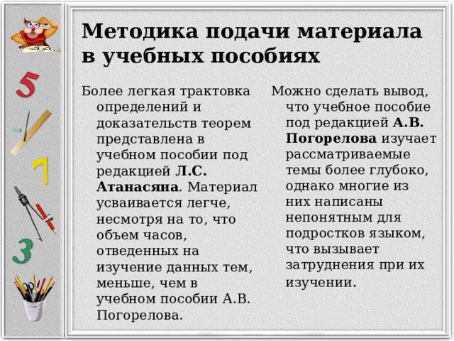 Методика подачи материала в учебных пособиях Можно сделать вывод, что учебное пособие под редакцией А.В. Погорелова изучает рассматриваемые темы более глубоко, однако многие из них написаны непонятным для подростков языком, что вызывает затруднения при их изучении . Более легкая трактовка определений и доказательств теорем представлена в учебном пособии под редакцией Л.С. Атанасяна . Материал усваивается легче, несмотря на то, что объем часов, отведенных на изучение данных тем, меньше, чем в учебном пособии А.В. Погорелова. 