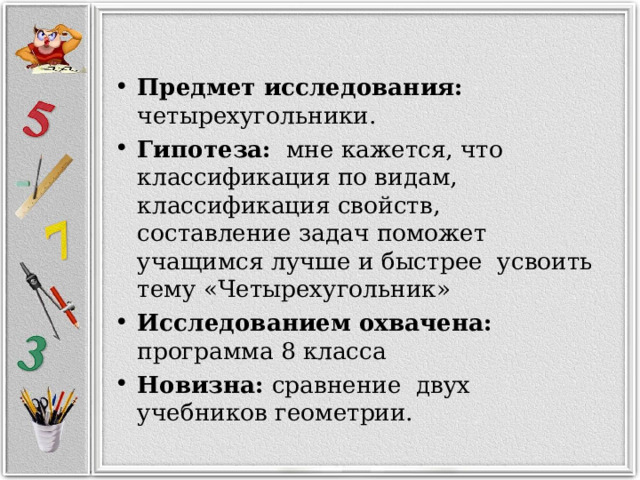 Предмет исследования: четырехугольники. Гипотеза: мне кажется, что классификация по видам, классификация свойств, составление задач поможет учащимся лучше и быстрее усвоить тему «Четырехугольник» Исследованием охвачена: программа 8 класса Новизна: сравнение двух учебников геометрии.   