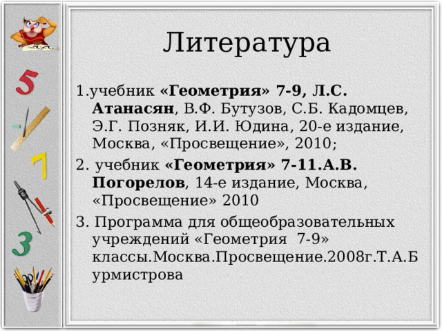 Литература 1.учебник «Геометрия» 7-9, Л.С. Атанасян , В.Ф. Бутузов, С.Б. Кадомцев, Э.Г. Позняк, И.И. Юдина, 20-е издание, Москва, «Просвещение», 2010;  2.  учебник «Геометрия» 7-11.А.В. Погорелов , 14-е издание, Москва, «Просвещение» 2010 3. Программа для общеобразовательных учреждений «Геометрия 7-9» классы.Москва.Просвещение.2008г.Т.А.Бурмистрова 
