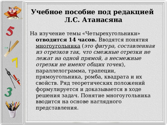 Учебное пособие под редакцией   Л.С. Атанасяна На изучение темы «Четырехугольники» отводится 14 часов. Вводятся понятия многоугольника  ( это фигура, составленная из отрезков так, что смежные отрезки не лежат на одной прямой, а несмежные отрезки не имеют общих точек ), параллелограмма, трапеции, прямоугольника, ромба, квадрата и их свойств. Ряд теоретических положений формулируется и доказывается в ходе решения задач. Понятие многоугольника вводится на основе наглядного представления. 