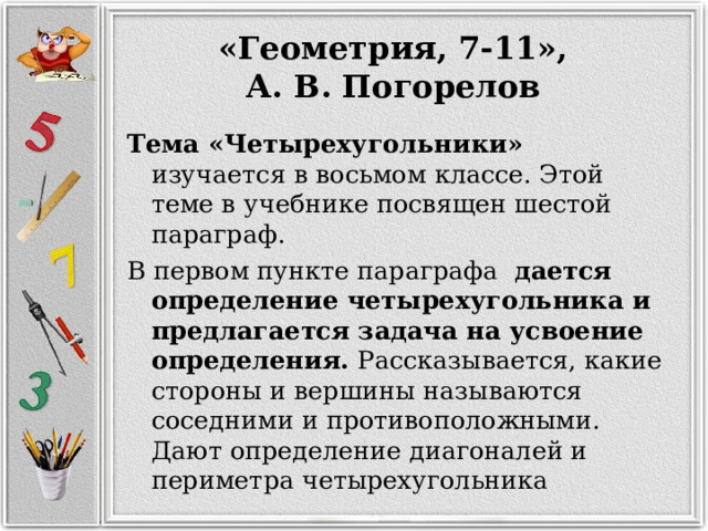   «Геометрия, 7-11», А. В. Погорелов Тема   «Четырехугольники» изучается в восьмом классе. Этой теме в учебнике посвящен шестой параграф. В первом пункте параграфа дается определение четырехугольника и предлагается задача на усвоение определения. Рассказывается, какие стороны и вершины называются соседними и противоположными. Дают определение диагоналей и периметра четырехугольника 