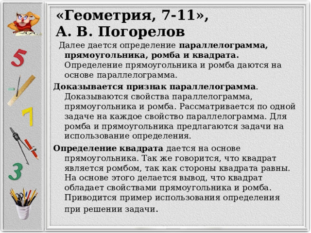 «Геометрия, 7-11», А. В. Погорелов  Далее дается определение параллелограмма, прямоугольника, ромба и квадрата. Определение прямоугольника и ромба даются на основе параллелограмма. Доказывается признак параллелограмма . Доказываются свойства параллелограмма, прямоугольника и ромба. Рассматривается по одной задаче на каждое свойство параллелограмма. Для ромба и прямоугольника предлагаются задачи на использование определения. Определение квадрата дается на основе прямоугольника. Так же говорится, что квадрат является ромбом, так как стороны квадрата равны. На основе этого делается вывод, что квадрат обладает свойствами прямоугольника и ромба. Приводится пример использования определения при решении задачи . 