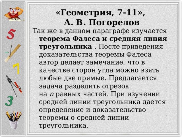 «Геометрия, 7-11», А. В. Погорелов Так же в данном параграфе изучается теорема Фалеса и средняя линия треугольника . После приведения доказательства теоремы Фалеса автор делает замечание, что в качестве сторон угла можно взять любые две прямые. Предлагается задача разделить отрезок на  n  равных частей. При изучении средней линии треугольника дается определение и доказательство теоремы о средней линии треугольника. 