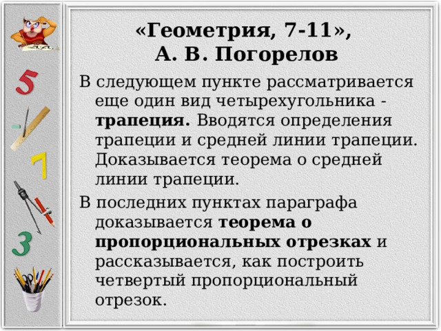 «Геометрия, 7-11», А. В. Погорелов В следующем пункте рассматривается еще один вид четырехугольника - трапеция. Вводятся определения трапеции и средней линии трапеции. Доказывается теорема о средней линии трапеции. В последних пунктах параграфа доказывается теорема о пропорциональных отрезках и рассказывается, как построить четвертый пропорциональный отрезок. 