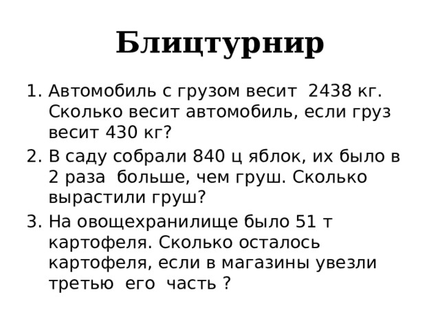 Блицтурнир Автомобиль с грузом весит 2438 кг. Сколько весит автомобиль, если груз весит 430 кг? В саду собрали 840 ц яблок, их было в 2 раза больше, чем груш. Сколько вырастили груш? На овощехранилище было 51 т картофеля. Сколько осталось картофеля, если в магазины увезли третью его часть ? 