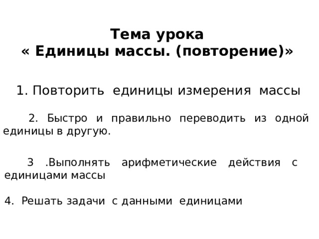 Тема урока  « Единицы массы. (повторение)»  1. Повторить единицы измерения массы  2. Быстро и правильно переводить из одной единицы в другую.  3 .Выполнять арифметические действия с единицами массы 4. Решать задачи с данными единицами 