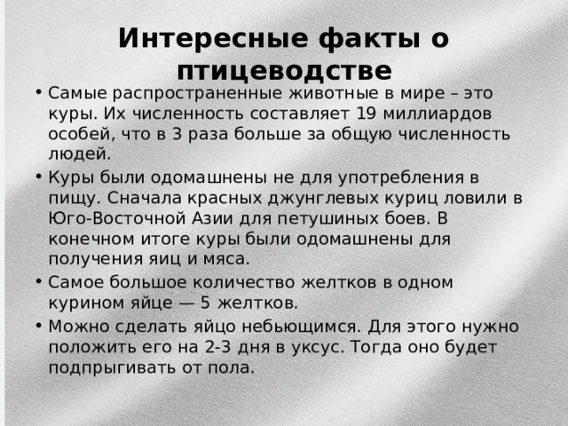Интересные факты о птицеводстве Самые распространенные животные в мире – это куры. Их численность составляет 19 миллиардов особей, что в 3 раза больше за общую численность людей. Куры были одомашнены не для употребления в пищу. Сначала красных джунглевых куриц ловили в Юго-Восточной Азии для петушиных боев. В конечном итоге куры были одомашнены для получения яиц и мяса. Самое большое количество желтков в одном курином яйце — 5 желтков. Можно сделать яйцо небьющимся. Для этого нужно положить его на 2-3 дня в уксус. Тогда оно будет подпрыгивать от пола. 