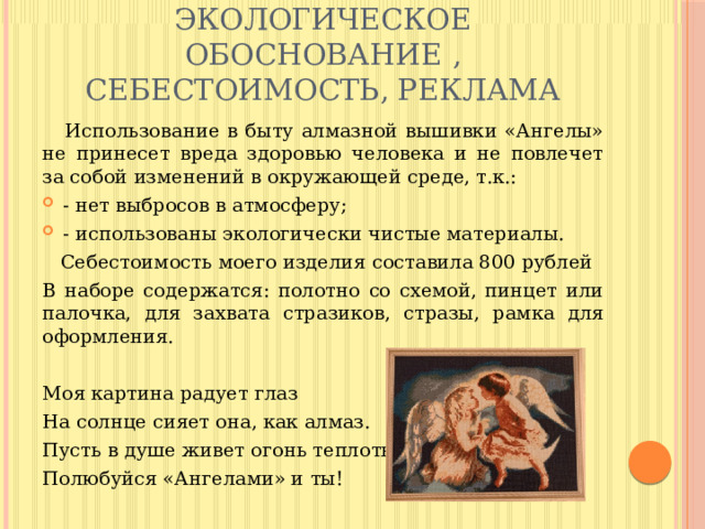 ЭКОЛОГИЧЕСКОЕ ОБОСНОВАНИЕ , СЕБЕСТОИМОСТЬ, РЕКЛАМА  Использование в быту алмазной вышивки «Ангелы» не принесет вреда здоровью человека и не повлечет за собой изменений в окружающей среде, т.к.: - нет выбросов в атмосферу; - использованы экологически чистые материалы.  Себестоимость моего изделия составила 800 рублей В наборе содержатся: полотно со схемой, пинцет или палочка, для захвата стразиков, стразы, рамка для оформления. Моя картина радует глаз На солнце сияет она, как алмаз. Пусть в душе живет огонь теплоты, Полюбуйся «Ангелами» и ты! 