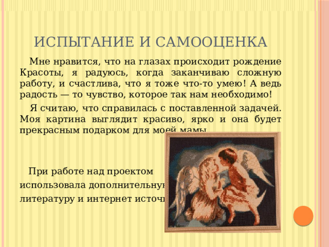 ИСПЫТАНИЕ И САМООЦЕНКА  Мне нравится, что на глазах происходит рождение Красоты, я радуюсь, когда заканчиваю сложную работу, и счастлива, что я тоже что-то умею! А ведь радость — то чувство, которое так нам необходимо!  Я считаю, что справилась с поставленной задачей. Моя картина выглядит красиво, ярко и она будет прекрасным подарком для моей мамы.  При работе над проектом использовала дополнительную литературу и интернет источники. 