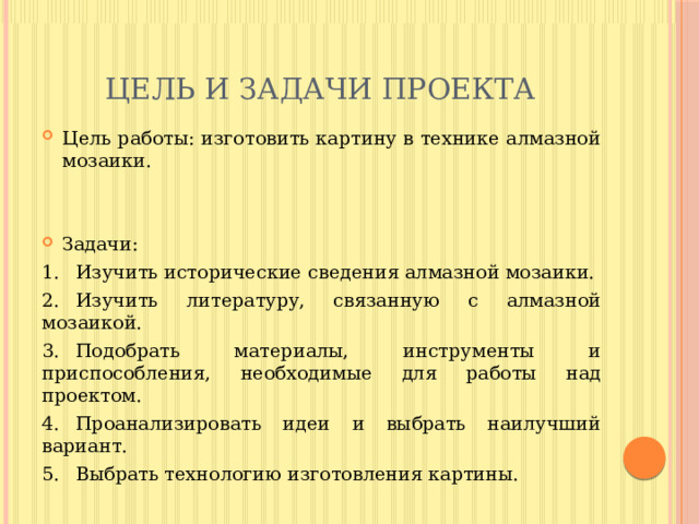 Цель и задачи проекта Цель работы: изготовить картину в технике алмазной мозаики. Задачи:  1.  Изучить исторические сведения алмазной мозаики. 2.  Изучить литературу, связанную с алмазной мозаикой. 3.  Подобрать материалы, инструменты и приспособления, необходимые для работы над проектом. 4.  Проанализировать идеи и выбрать наилучший вариант. 5.  Выбрать технологию изготовления картины. 