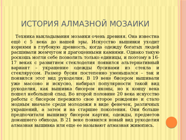 История алмазной мозаики  Техника выкладывания мозаики очень древняя. Она известна ещё с 5 века до нашей эры. Искусство вышивки уходит корнями в глубокую древность, когда одежду богатых людей расшивали жемчугом и драгоценными камнями. Однако такую роскошь могли себе позволить только единицы, и поэтому в 16-17 веках с развитием стеклоделия появился альтернативный вариант – украшение одежды бусинами из стекла и стеклярусом. Размер бусин постепенно уменьшался – так и появился этот вид рукоделия. В 19 веке бисером вышивали уже массово и искусно, набирал популярности такой вид рукоделия, как вышивка бисером иконы, но к концу века пошел небольшой спад. Во второй половине 20 века искусство работы с бисером пережило свое второе рождение и стало модным вначале среди молодежи в виде фенечек, различных украшений, а затем и на старшие поколения. Они больше предпочитали вышивку бисером картин, одежды, предметов домашнего обихода. В 21 веке появился новый вид рукоделия алмазная вышивка или еще ее называют алмазная живопись. 