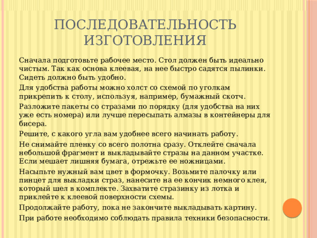 Последовательность изготовления Сначала подготовьте рабочее место. Стол должен быть идеально чистым. Так как основа клеевая, на нее быстро садятся пылинки. Сидеть должно быть удобно. Для удобства работы можно холст со схемой по уголкам прикрепить к столу, используя, например, бумажный скотч. Разложите пакеты со стразами по порядку (для удобства на них уже есть номера) или лучше пересыпать алмазы в контейнеры для бисера. Решите, с какого угла вам удобнее всего начинать работу. Не снимайте пленку со всего полотна сразу. Отклейте сначала небольшой фрагмент и выкладывайте стразы на данном участке. Если мешает лишняя бумага, отрежьте ее ножницами. Насыпьте нужный вам цвет в формочку. Возьмите палочку или пинцет для выкладки страз, нанесите на ее кончик немного клея, который шел в комплекте. Захватите стразинку из лотка и приклейте к клеевой поверхности схемы. Продолжайте работу, пока не закончите выкладывать картину. При работе необходимо соблюдать правила техники безопасности . 