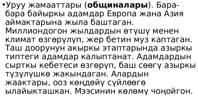 Уруу жамааттары ( общиналары ). Бара-бара байыркы адамдар Европа жана Азия аймактарына жыла баштаган. Миллиондогон жылдардын өтүшү менен климат өзгөрүлүп, жер бетин муз каптаган. Таш доорунун акыркы этаптарында азыркы типтеги адамдар калыптанат. Адамдардын сырткы кебетеси өзгөрүп, баш сөөгү азыркы түзүлүшкө жакындаган. Алардын жаактары, ооз көңдөйү сүйлөөгө ылайыкташкан. Мээсинин көлөмү чоңойгон. 
