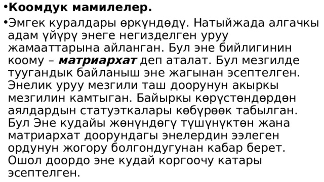 Коомдук мамилелер. Эмгек куралдары өркүндөдү. Натыйжада алгачкы адам үйүрү энеге негизделген уруу жамааттарына айланган. Бул эне бийлигинин коому – матриархат деп аталат. Бул мезгилде туугандык байланыш эне жагынан эсептелген. Энелик уруу мезгили таш доорунун акыркы мезгилин камтыган. Байыркы көрүстөндөрдөн аялдардын статуэткалары көбүрөөк табылган. Бул Эне кудайы жөнүндөгү түшүнүктөн жана матриархат доорундагы энелердин ээлеген ордунун жогору болгондугунан кабар берет. Ошол доордо эне кудай коргоочу катары эсептелген. 