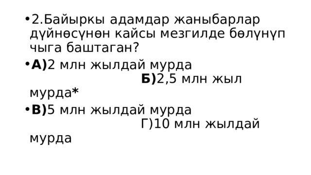 2.Байыркы  адамдар жаныбарлар дүйнөсүнөн кайсы мезгилде бөлүнүп чыга баштаган? А) 2 млн жылдай мурда Б) 2,5 млн жыл мурда * В) 5 млн жылдай мурда Г)10 млн жылдай мурда 