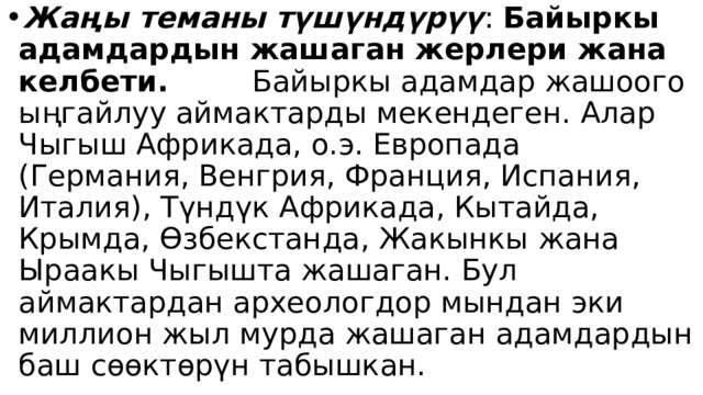 Жаңы теманы түшүндүрүү : Байыркы адамдардын жашаган жерлери жана келбети. Байыркы адамдар жашоого ыңгайлуу аймактарды мекендеген. Алар Чыгыш Африкада, о.э. Европада (Германия, Венгрия, Франция, Испания, Италия), Түндүк Африкада, Кытайда, Крымда, Өзбекстанда, Жакынкы жана Ыраакы Чыгышта жашаган. Бул аймактардан археологдор мындан эки миллион жыл мурда жашаган адамдардын баш сөөктөрүн табышкан. 