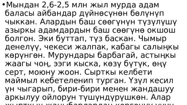 Мындан 2,6-2,5 млн жыл мурда адам баласы айбандар дүйнөсүнөн бөлүнүп чыккан. Алардын баш сөөгүнүн түзүлүшү азыркы адамдардын баш сөөгүнө окшош болгон. Эки буттап, түз баскан. Чымыр денелүү, чекеси жалпак, кабагы салыңкы көрүнгөн. Мурундары барбагай, астыңкы жаагы чоң, ээги кыска, көзү бүтүк, өңү серт, моюну жоон. Сырткы келбети маймыл кебетеленип турган. Үзүл кесил үн чыгарып, бири-бири менен жандашуу аркылуу ойлорун түшүндүрүшкөн. Алар жырткыч жаныбарлардан коргонуу үчүн топ-топ (25-40тай адам) болуп күн кечиришкен. Бул адам үйүрү деп аталган. 