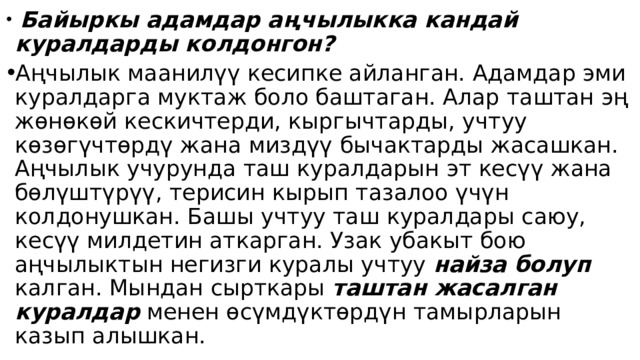  Байыркы адамдар аңчылыкка кандай куралдарды колдонгон? Аңчылык маанилүү кесипке айланган. Адамдар эми куралдарга муктаж боло баштаган. Алар таштан эң жөнөкөй кескичтерди, кыргычтарды, учтуу көзөгүчтөрдү жана миздүү бычактарды жасашкан. Аңчылык учурунда таш куралдарын эт кесүү жана бөлүштүрүү, терисин кырып тазалоо үчүн колдонушкан. Башы учтуу таш куралдары саюу, кесүү милдетин аткарган. Узак убакыт бою аңчылыктын негизги куралы учтуу найза болуп калган. Мындан сырткары таштан жасалган  куралдар менен өсүмдүктөрдүн тамырларын казып алышкан. 