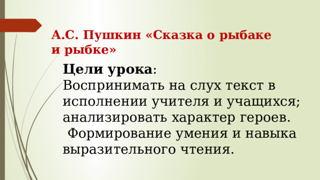 А.С. Пушкин «Сказка о рыбаке и рыбке» Цели урока : Воспринимать на слух текст в исполнении учителя и учащихся; анализировать характер героев.  Формирование умения и навыка выразительного чтения. 