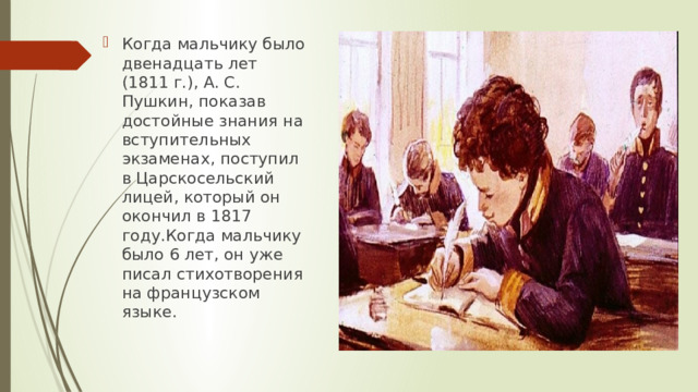 Когда мальчику было двенадцать лет (1811 г.), А. С. Пушкин, показав достойные знания на вступительных экзаменах, поступил в Царскосельский лицей, который он окончил в 1817 году.Когда мальчику было 6 лет, он уже писал стихотворения на французском языке.  